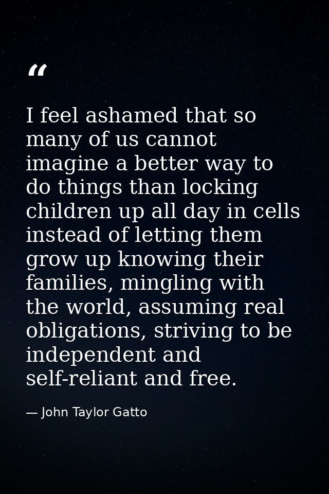 I feel ashamed that so many of us cannot imagine a better way to do things than locking children up all day in cells ins — John Taylor Gatto