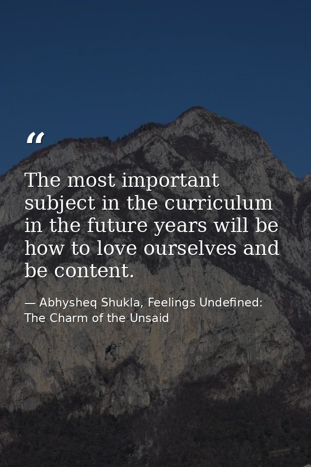 The most important subject in the curriculum in the future years will be how to love ourselves and be content. — Abhysheq Shukla, Feelings Undefined: The Charm of the Unsaid