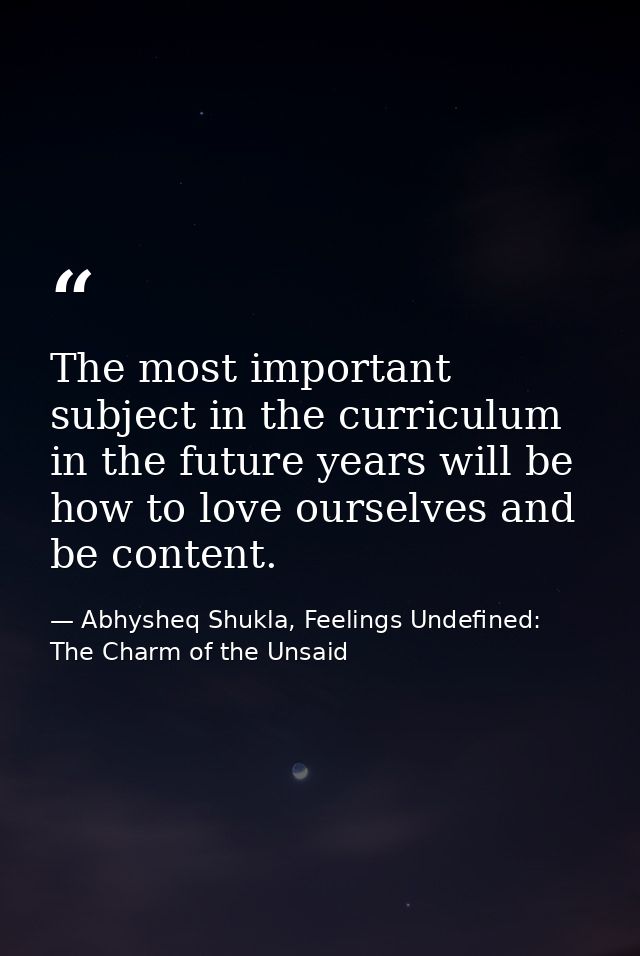 The most important subject in the curriculum in the future years will be how to love ourselves and be content. — Abhysheq Shukla, Feelings Undefined: The Charm of the Unsaid