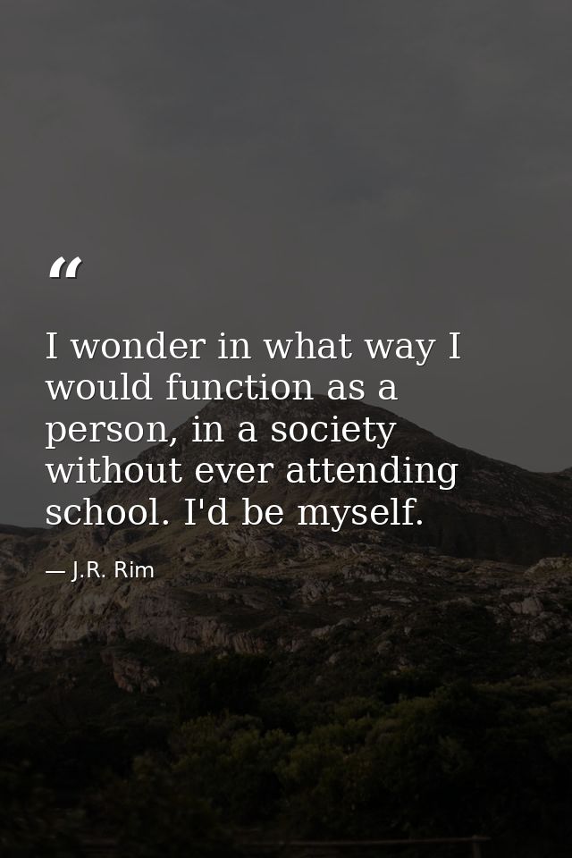 I wonder in what way I would function as a person, in a society without ever attending school. I'd be myself. — J.R. Rim