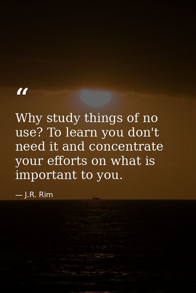 Why study things of no use? To learn you don't need it and concentrate your efforts on what is important to you. — J.R. Rim