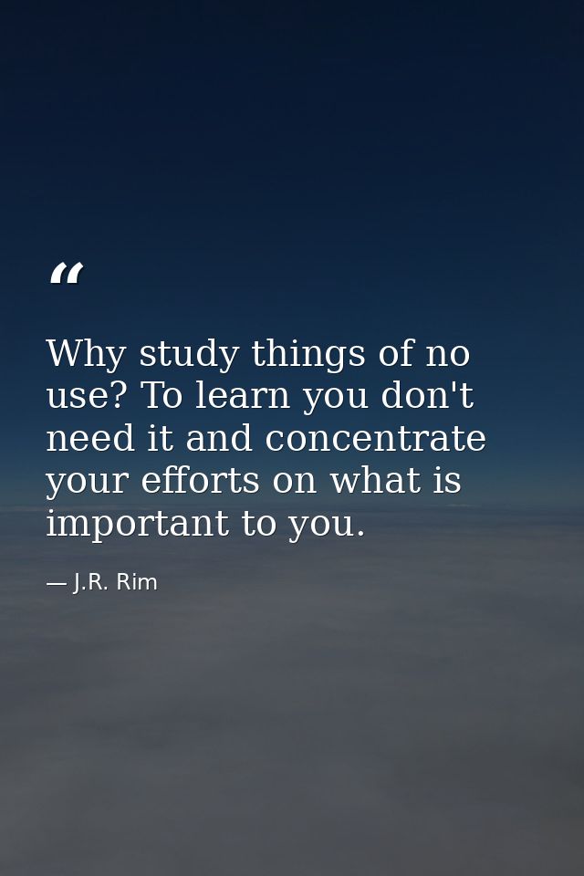 Why study things of no use? To learn you don't need it and concentrate your efforts on what is important to you. — J.R. Rim