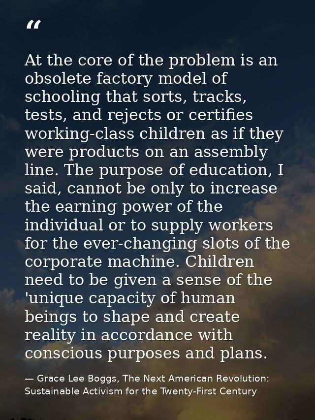 At the core of the problem is an obsolete factory model of schooling that sorts, tracks, tests, and rejects or certifies — Grace Lee Boggs, The Next American Revolution: Sustainable Activism for the Twenty-First Century