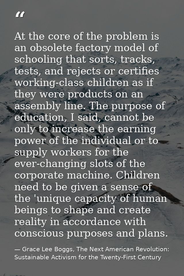 At the core of the problem is an obsolete factory model of schooling that sorts, tracks, tests, and rejects or certifies — Grace Lee Boggs, The Next American Revolution: Sustainable Activism for the Twenty-First Century
