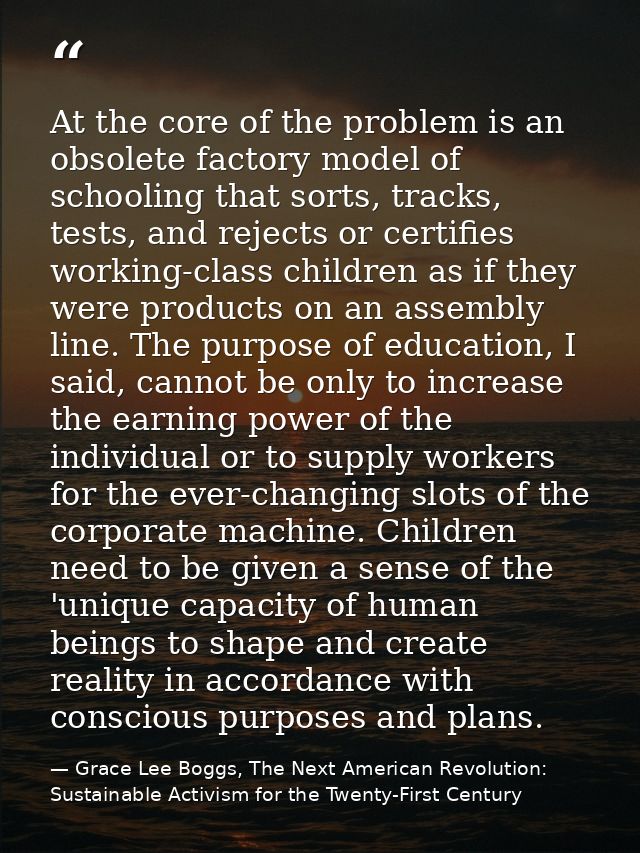 At the core of the problem is an obsolete factory model of schooling that sorts, tracks, tests, and rejects or certifies — Grace Lee Boggs, The Next American Revolution: Sustainable Activism for the Twenty-First Century