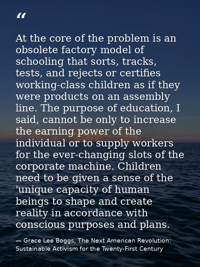 At the core of the problem is an obsolete factory model of schooling that sorts, tracks, tests, and rejects or certifies — Grace Lee Boggs, The Next American Revolution: Sustainable Activism for the Twenty-First Century