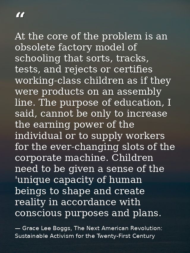 At the core of the problem is an obsolete factory model of schooling that sorts, tracks, tests, and rejects or certifies — Grace Lee Boggs, The Next American Revolution: Sustainable Activism for the Twenty-First Century