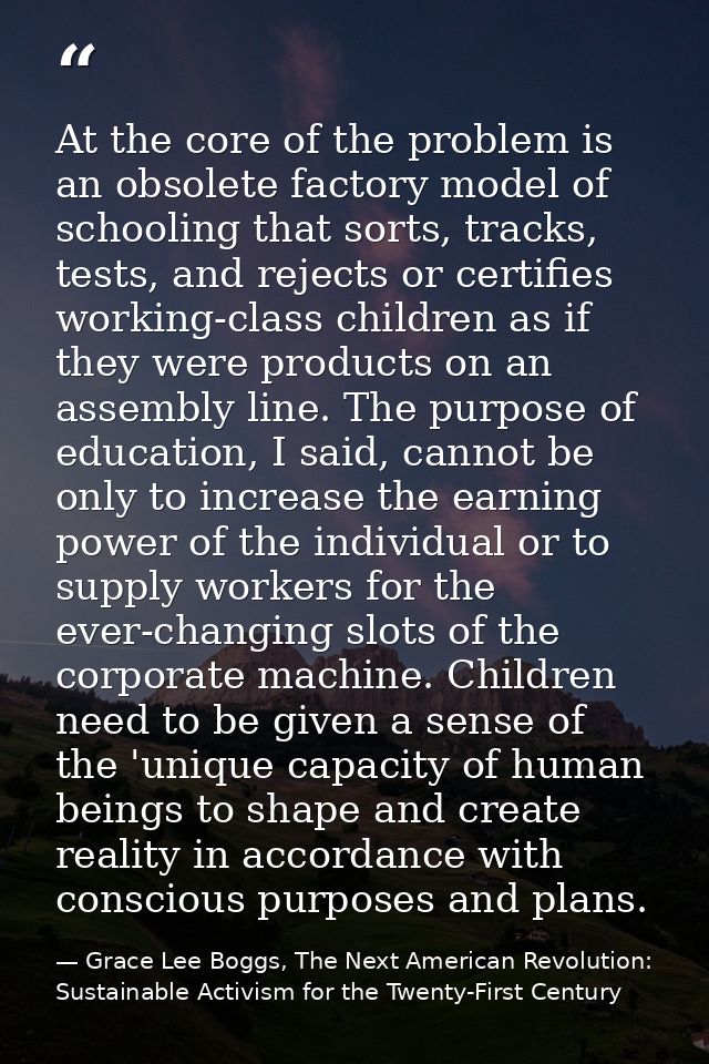At the core of the problem is an obsolete factory model of schooling that sorts, tracks, tests, and rejects or certifies — Grace Lee Boggs, The Next American Revolution: Sustainable Activism for the Twenty-First Century