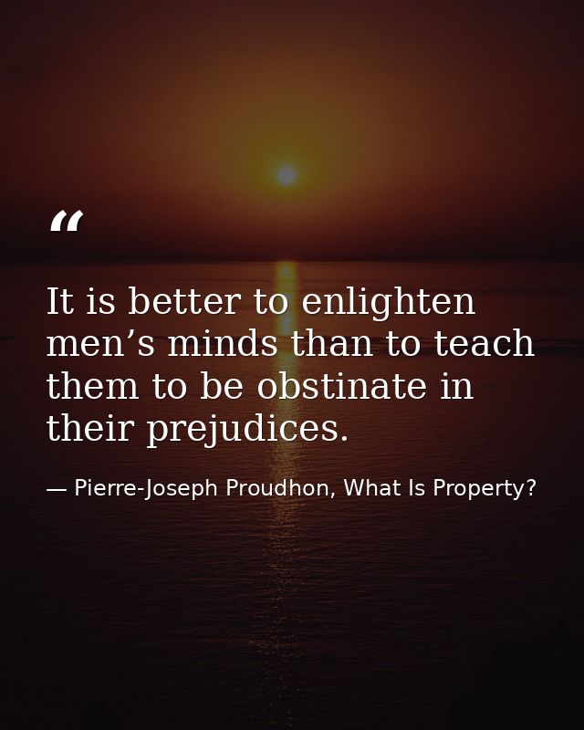 It is better to enlighten men’s minds than to teach them to be obstinate in their prejudices. — Pierre-Joseph Proudhon, What Is Property?