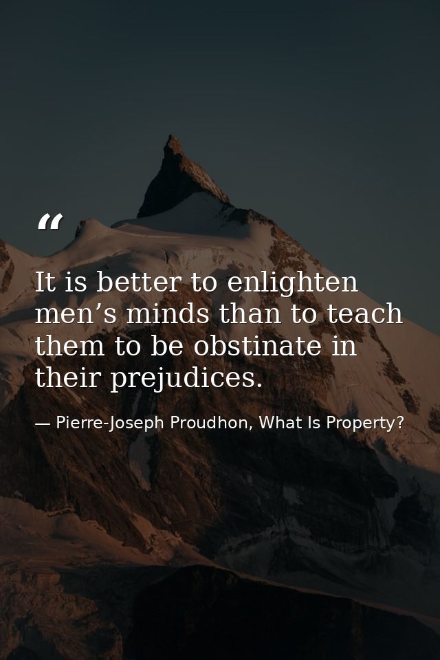 It is better to enlighten men’s minds than to teach them to be obstinate in their prejudices. — Pierre-Joseph Proudhon, What Is Property?