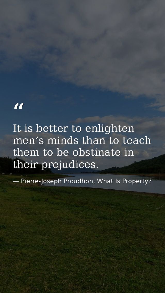 It is better to enlighten men’s minds than to teach them to be obstinate in their prejudices. — Pierre-Joseph Proudhon, What Is Property?
