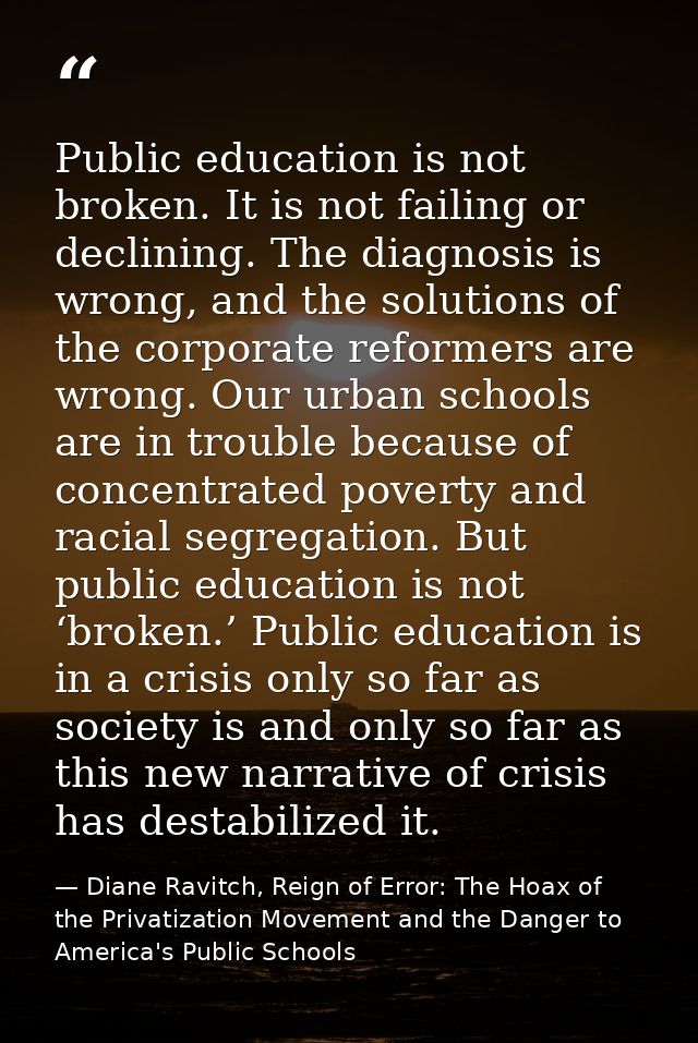 Public education is not broken. It is not failing or declining. The diagnosis is wrong, and the solutions of the corpora — Diane Ravitch, Reign of Error: The Hoax of the Privatization Movement and the Danger to America's Public Schools