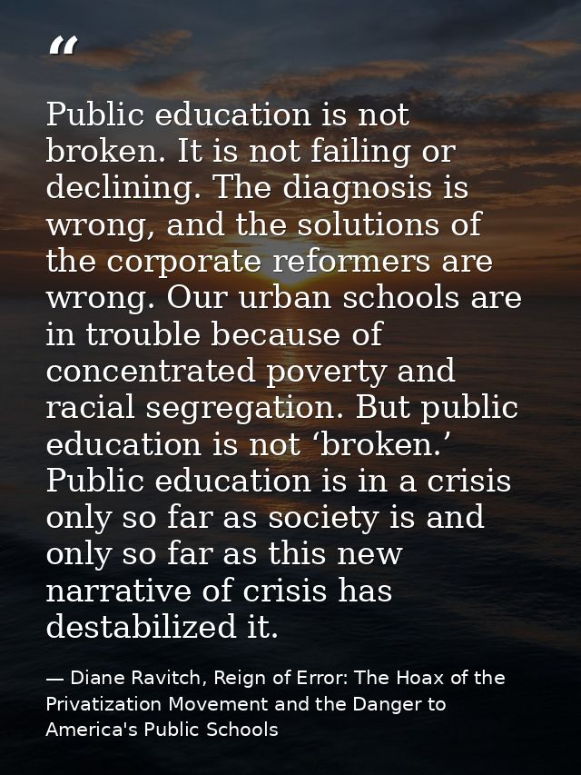 Public education is not broken. It is not failing or declining. The diagnosis is wrong, and the solutions of the corpora — Diane Ravitch, Reign of Error: The Hoax of the Privatization Movement and the Danger to America's Public Schools