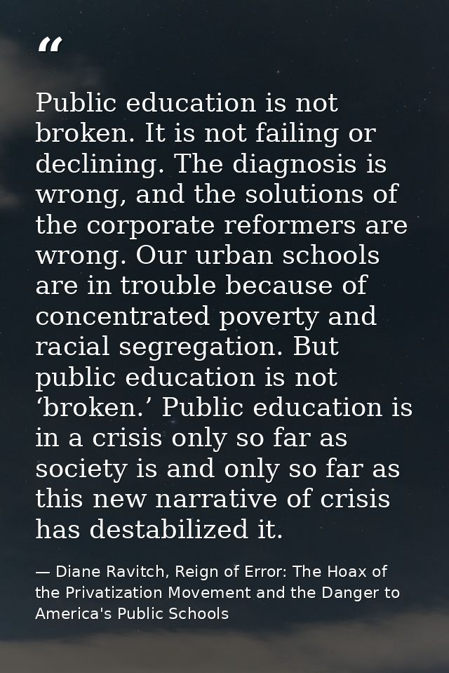 Public education is not broken. It is not failing or declining. The diagnosis is wrong, and the solutions of the corpora — Diane Ravitch, Reign of Error: The Hoax of the Privatization Movement and the Danger to America's Public Schools