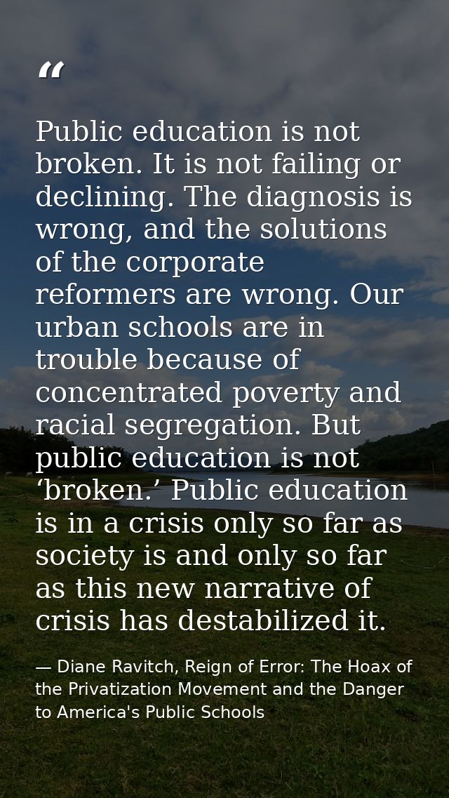 Public education is not broken. It is not failing or declining. The diagnosis is wrong, and the solutions of the corpora — Diane Ravitch, Reign of Error: The Hoax of the Privatization Movement and the Danger to America's Public Schools