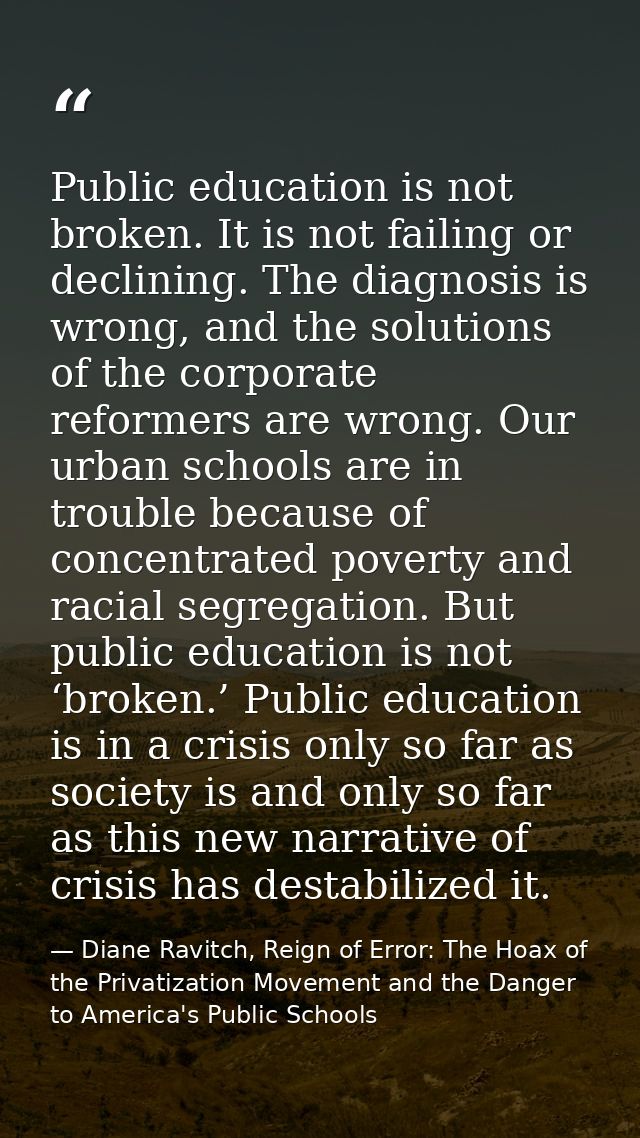 Public education is not broken. It is not failing or declining. The diagnosis is wrong, and the solutions of the corpora — Diane Ravitch, Reign of Error: The Hoax of the Privatization Movement and the Danger to America's Public Schools