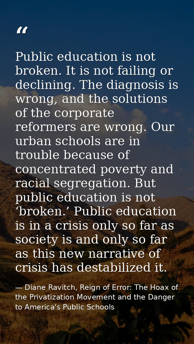 Public education is not broken. It is not failing or declining. The diagnosis is wrong, and the solutions of the corpora — Diane Ravitch, Reign of Error: The Hoax of the Privatization Movement and the Danger to America's Public Schools