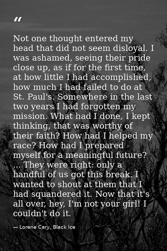 Not one thought entered my head that did not seem disloyal. I was ashamed, seeing their pride close up, as if for the fi — Lorene Cary, Black Ice