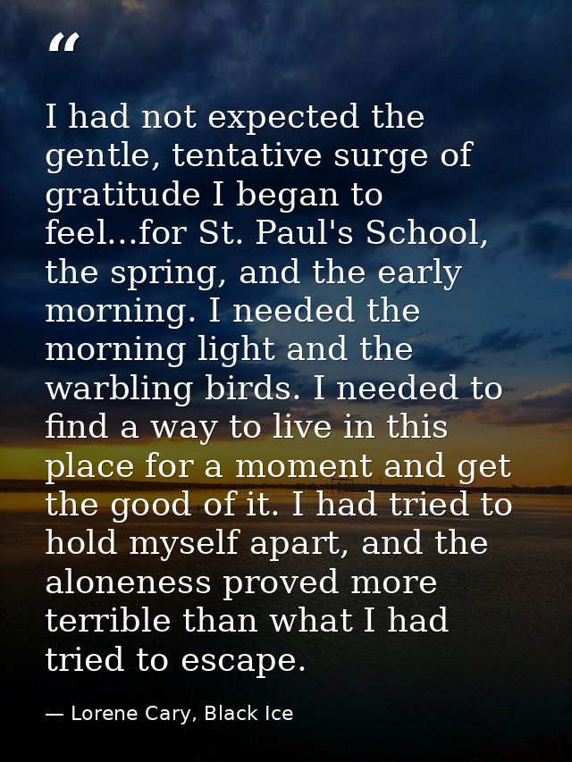 I had not expected the gentle, tentative surge of gratitude I began to feel...for St. Paul's School, the spring, and the — Lorene Cary, Black Ice