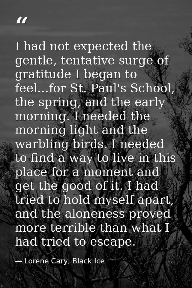 I had not expected the gentle, tentative surge of gratitude I began to feel...for St. Paul's School, the spring, and the — Lorene Cary, Black Ice