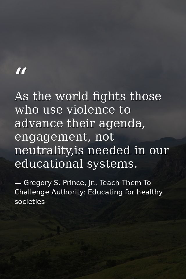 As the world fights those who use violence to advance their agenda, engagement, not neutrality,is needed in our educatio — Gregory S. Prince, Jr., Teach Them To Challenge Authority: Educating for healthy societies
