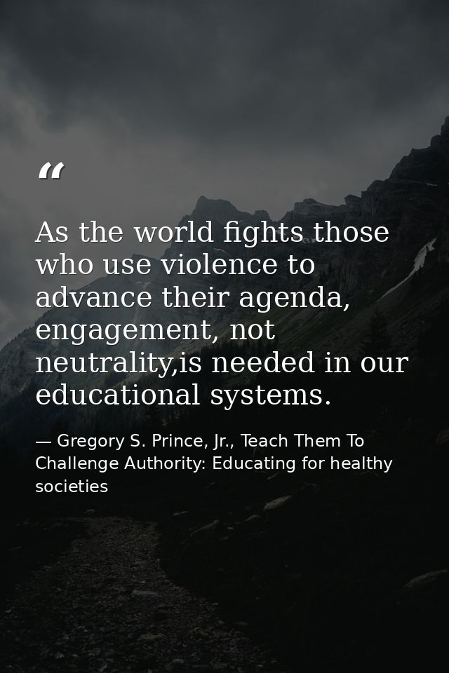 As the world fights those who use violence to advance their agenda, engagement, not neutrality,is needed in our educatio — Gregory S. Prince, Jr., Teach Them To Challenge Authority: Educating for healthy societies