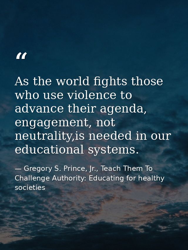 As the world fights those who use violence to advance their agenda, engagement, not neutrality,is needed in our educatio — Gregory S. Prince, Jr., Teach Them To Challenge Authority: Educating for healthy societies