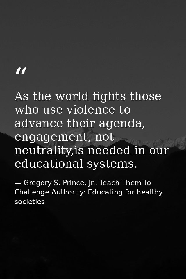 As the world fights those who use violence to advance their agenda, engagement, not neutrality,is needed in our educatio — Gregory S. Prince, Jr., Teach Them To Challenge Authority: Educating for healthy societies