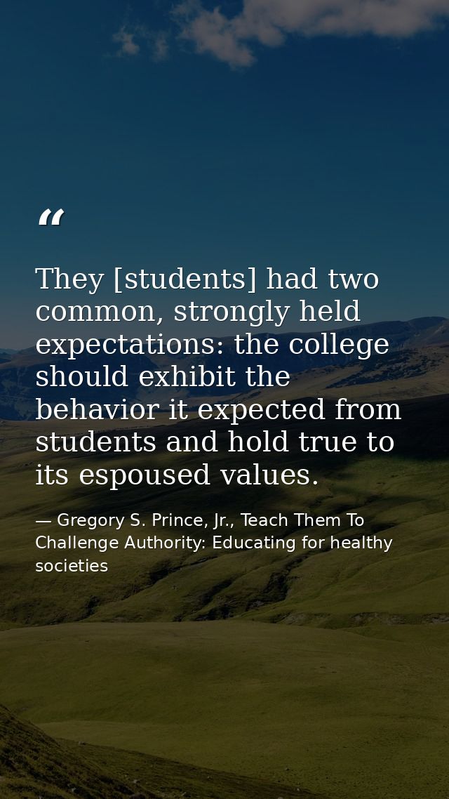 They [students] had two common, strongly held expectations: the college should exhibit the behavior it expected from stu — Gregory S. Prince, Jr., Teach Them To Challenge Authority: Educating for healthy societies