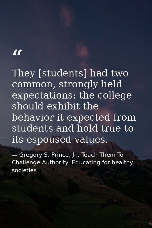 They [students] had two common, strongly held expectations: the college should exhibit the behavior it expected from stu — Gregory S. Prince, Jr., Teach Them To Challenge Authority: Educating for healthy societies