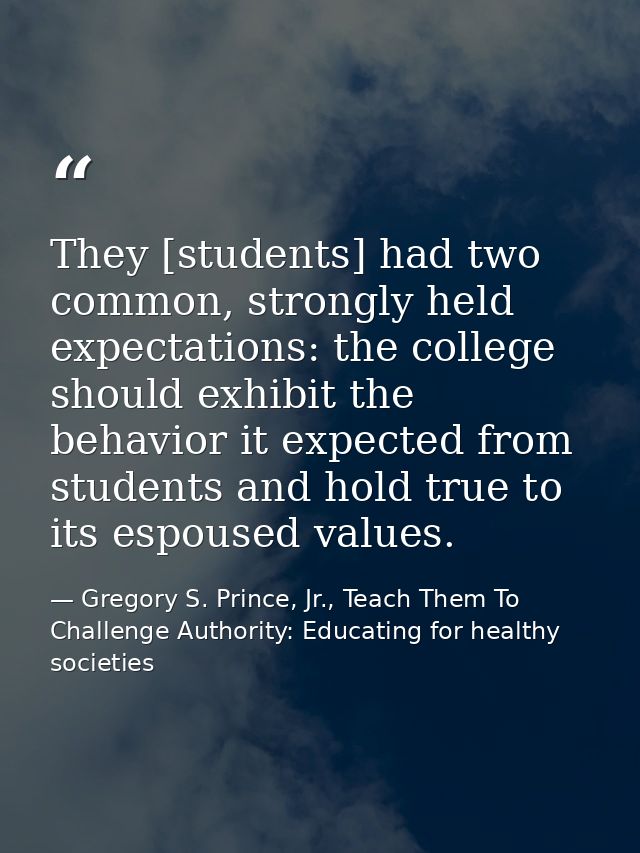They [students] had two common, strongly held expectations: the college should exhibit the behavior it expected from stu — Gregory S. Prince, Jr., Teach Them To Challenge Authority: Educating for healthy societies