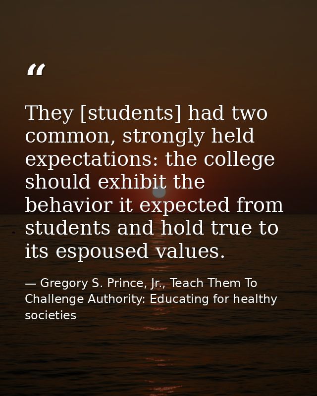 They [students] had two common, strongly held expectations: the college should exhibit the behavior it expected from stu — Gregory S. Prince, Jr., Teach Them To Challenge Authority: Educating for healthy societies
