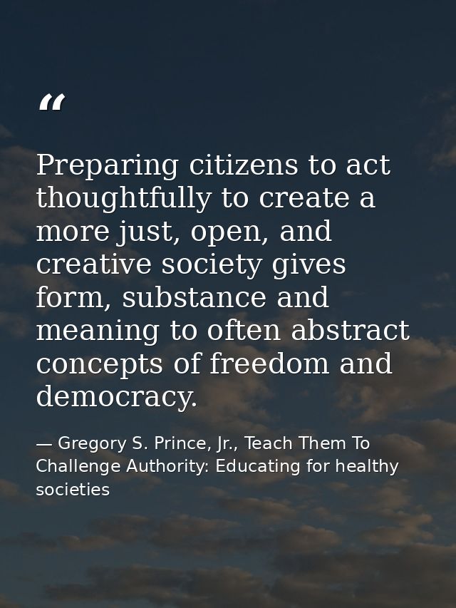 Preparing citizens to act thoughtfully to create a more just, open, and creative society gives form, substance and meani — Gregory S. Prince, Jr., Teach Them To Challenge Authority: Educating for healthy societies