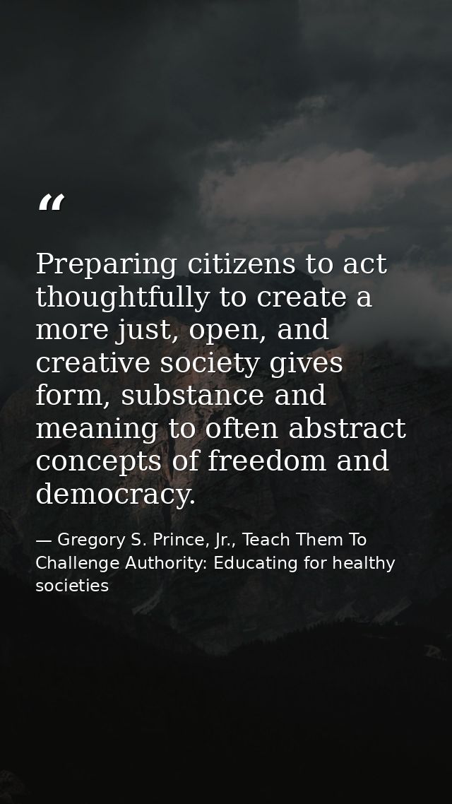 Preparing citizens to act thoughtfully to create a more just, open, and creative society gives form, substance and meani — Gregory S. Prince, Jr., Teach Them To Challenge Authority: Educating for healthy societies