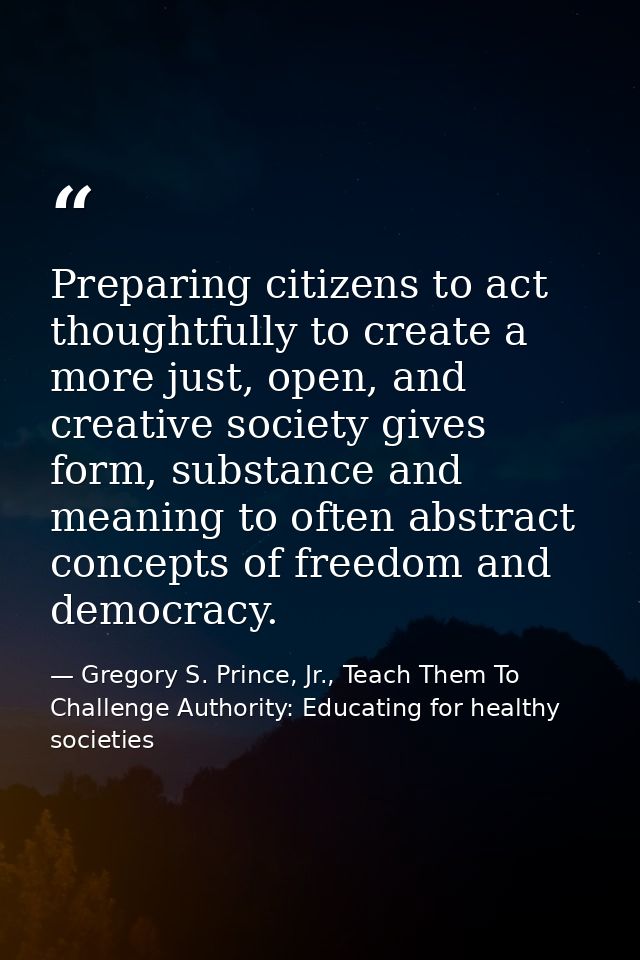 Preparing citizens to act thoughtfully to create a more just, open, and creative society gives form, substance and meani — Gregory S. Prince, Jr., Teach Them To Challenge Authority: Educating for healthy societies