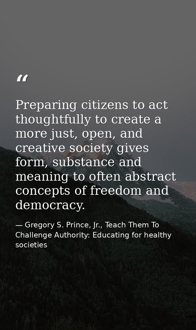 Preparing citizens to act thoughtfully to create a more just, open, and creative society gives form, substance and meani — Gregory S. Prince, Jr., Teach Them To Challenge Authority: Educating for healthy societies