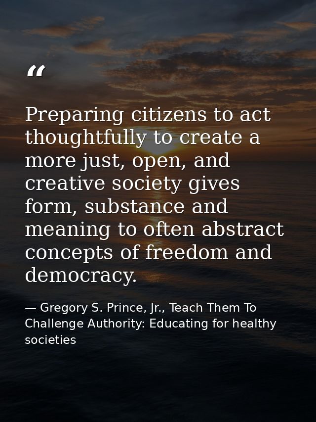 Preparing citizens to act thoughtfully to create a more just, open, and creative society gives form, substance and meani — Gregory S. Prince, Jr., Teach Them To Challenge Authority: Educating for healthy societies