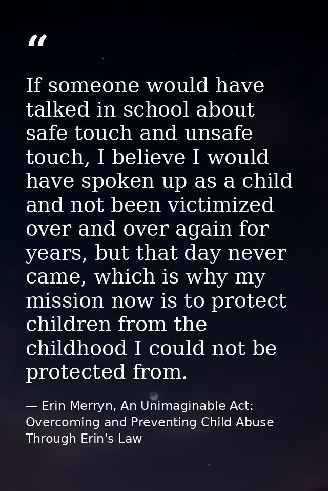 If someone would have talked in school about safe touch and unsafe touch, I believe I would have spoken up as a child an — Erin Merryn, An Unimaginable Act: Overcoming and Preventing Child Abuse Through Erin's Law
