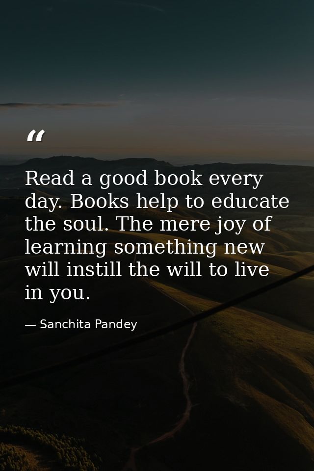 Read a good book every day. Books help to educate the soul. The mere joy of learning something new will instill the will — Sanchita Pandey