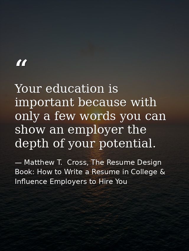 Your education is important because with only a few words you can show an employer the depth of your potential. — Matthew T.  Cross, The Resume Design Book: How to Write a Resume in College & Influence Employers to Hire You