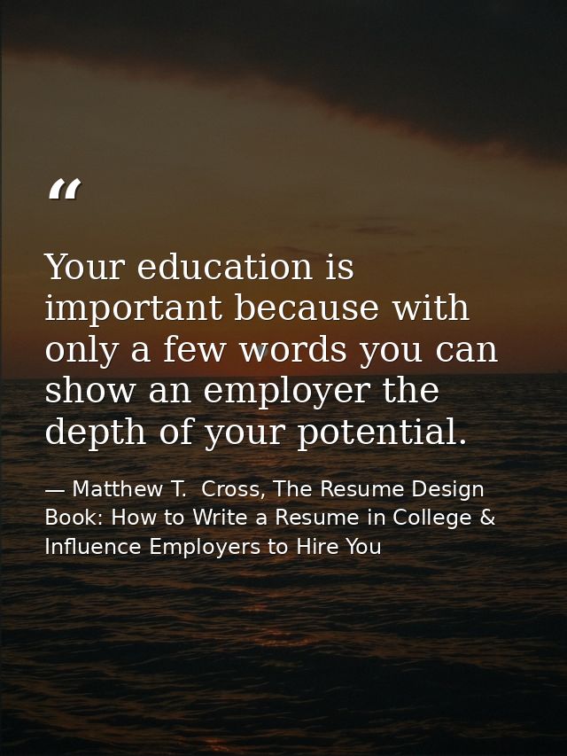 Your education is important because with only a few words you can show an employer the depth of your potential. — Matthew T.  Cross, The Resume Design Book: How to Write a Resume in College & Influence Employers to Hire You