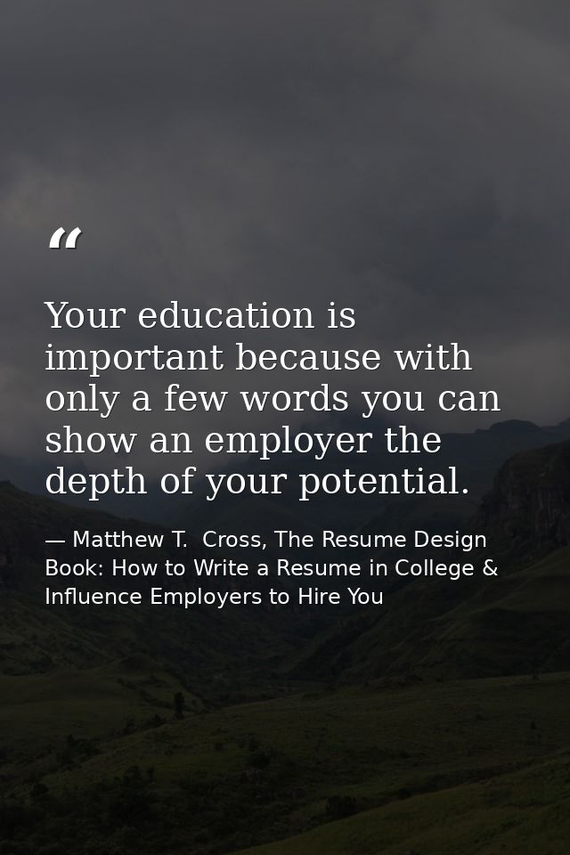 Your education is important because with only a few words you can show an employer the depth of your potential. — Matthew T.  Cross, The Resume Design Book: How to Write a Resume in College & Influence Employers to Hire You