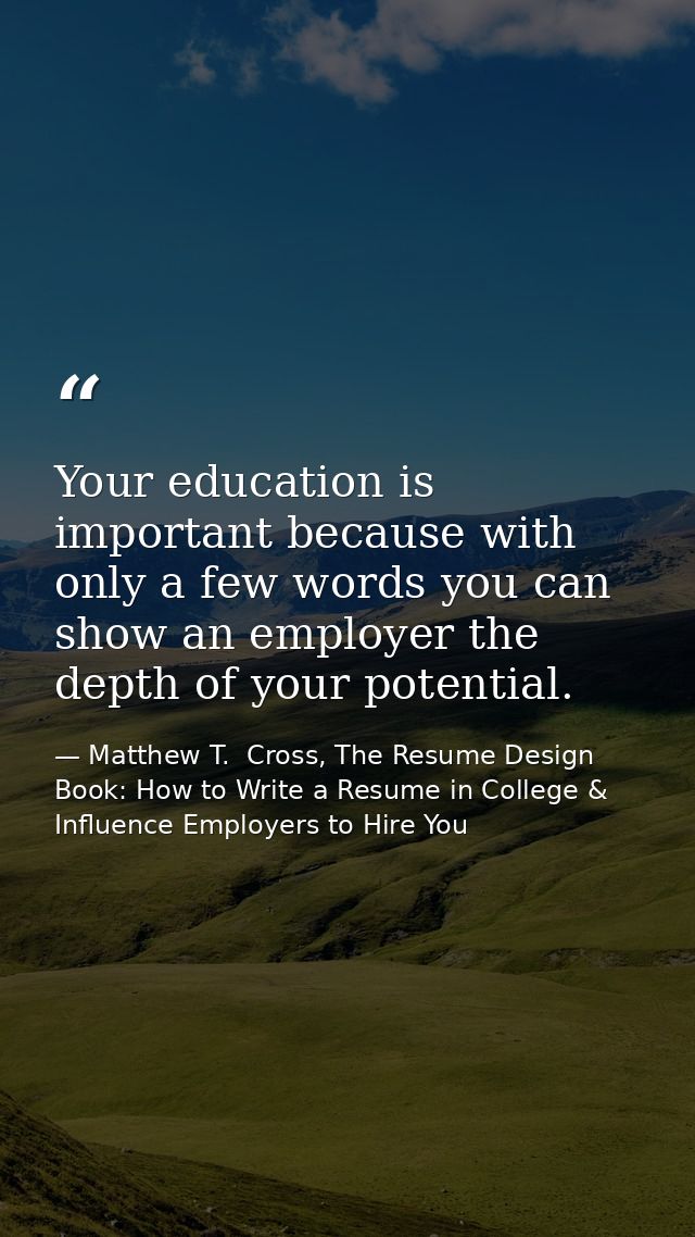 Your education is important because with only a few words you can show an employer the depth of your potential. — Matthew T.  Cross, The Resume Design Book: How to Write a Resume in College & Influence Employers to Hire You