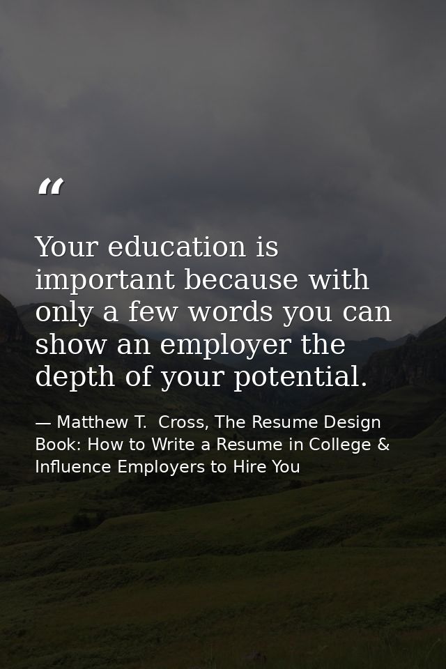 Your education is important because with only a few words you can show an employer the depth of your potential. — Matthew T.  Cross, The Resume Design Book: How to Write a Resume in College & Influence Employers to Hire You