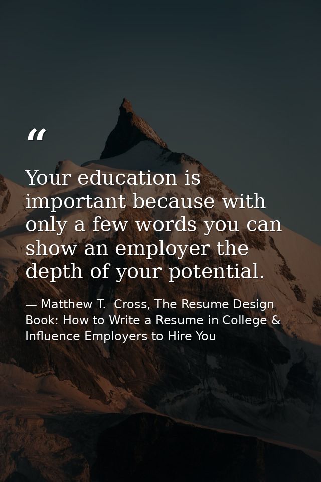 Your education is important because with only a few words you can show an employer the depth of your potential. — Matthew T.  Cross, The Resume Design Book: How to Write a Resume in College & Influence Employers to Hire You