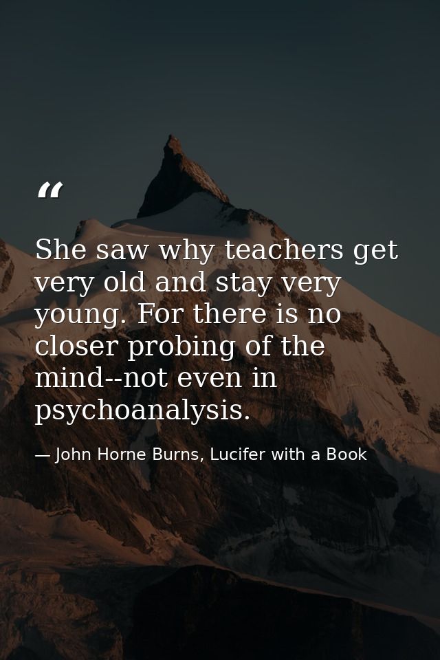 She saw why teachers get very old and stay very young. For there is no closer probing of the mind--not even in psychoana — John Horne Burns, Lucifer with a Book