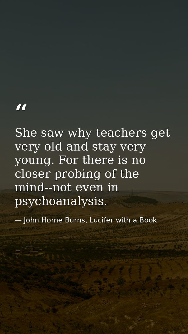 She saw why teachers get very old and stay very young. For there is no closer probing of the mind--not even in psychoana — John Horne Burns, Lucifer with a Book