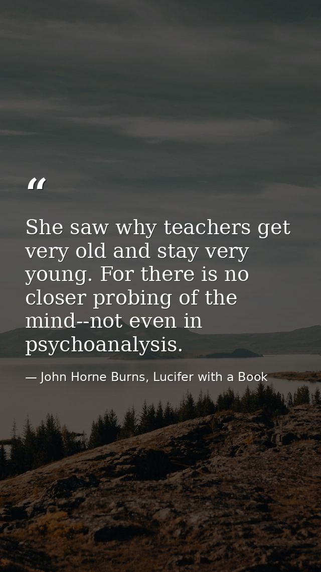 She saw why teachers get very old and stay very young. For there is no closer probing of the mind--not even in psychoana — John Horne Burns, Lucifer with a Book