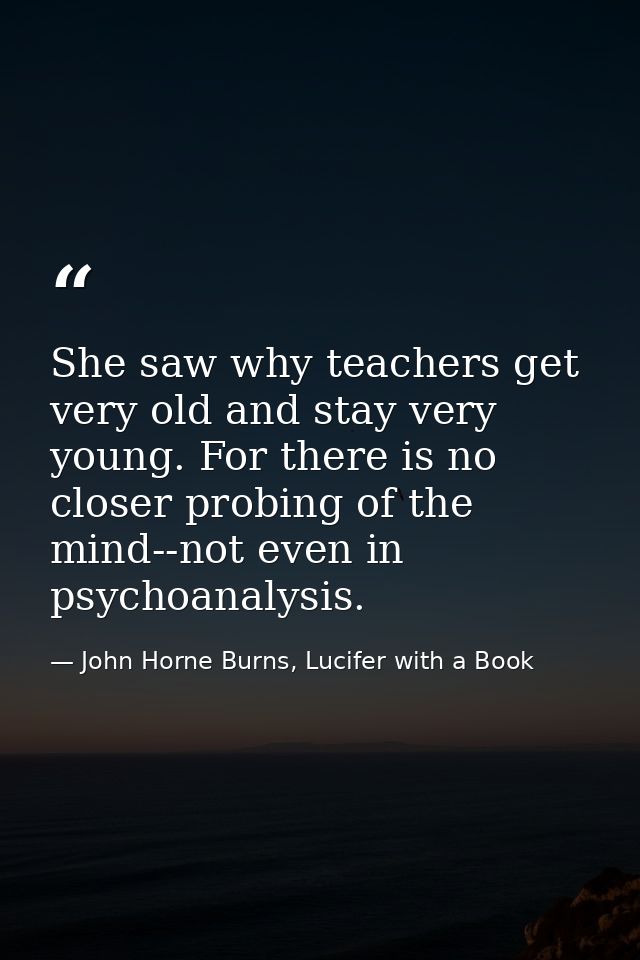 She saw why teachers get very old and stay very young. For there is no closer probing of the mind--not even in psychoana — John Horne Burns, Lucifer with a Book