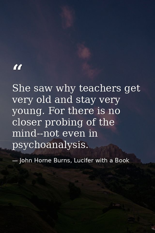 She saw why teachers get very old and stay very young. For there is no closer probing of the mind--not even in psychoana — John Horne Burns, Lucifer with a Book